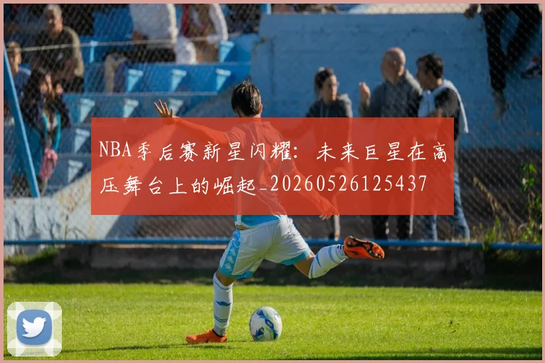 NBA季后赛新星闪耀：未来巨星在高压舞台上的崛起_20260526125437