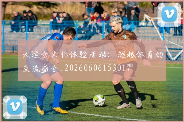 大运会文化体验活动：超越体育的交流盛会_20260606153017