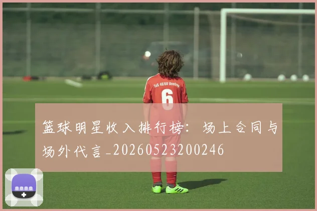 篮球明星收入排行榜：场上合同与场外代言_20260523200246