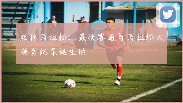 柏林马拉松：最快赛道与马拉松大满贯纪录诞生地