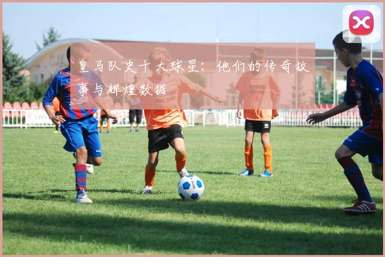 皇马队史十大球星：他们的传奇故事与辉煌数据