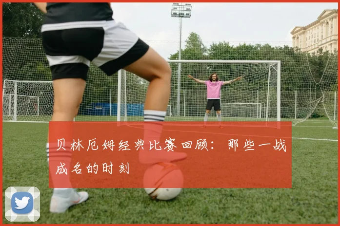 贝林厄姆经典比赛回顾：那些一战成名的时刻