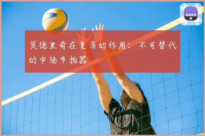 莫德里奇在皇马的作用：不可替代的中场节拍器