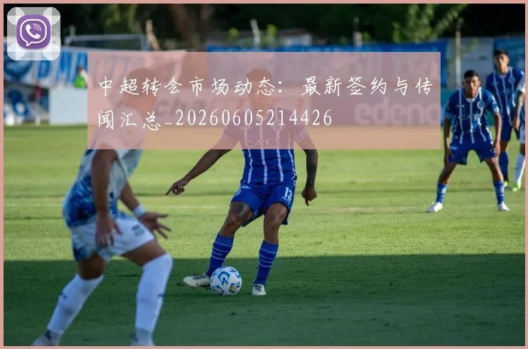 中超转会市场动态：最新签约与传闻汇总_20260605214426
