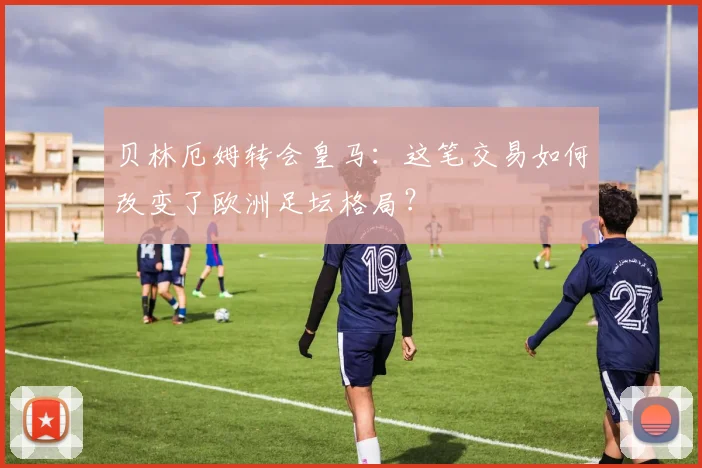 贝林厄姆转会皇马：这笔交易如何改变了欧洲足坛格局？