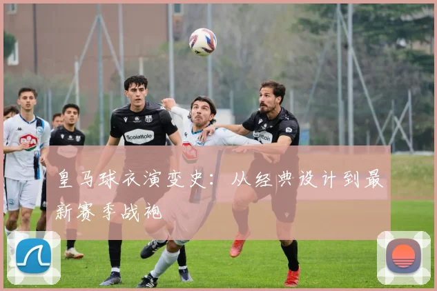 皇马球衣演变史：从经典设计到最新赛季战袍