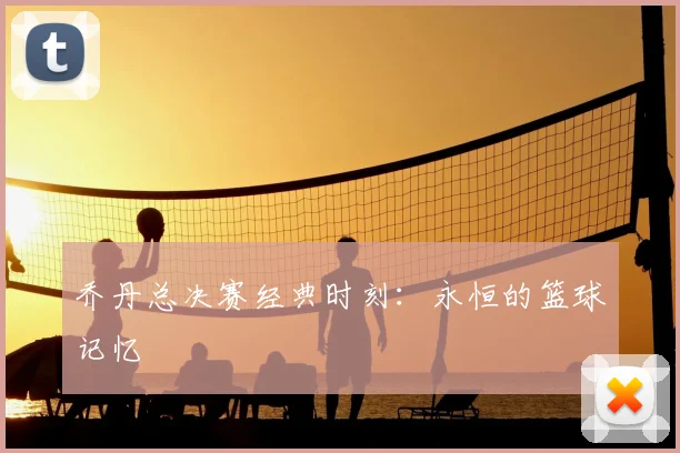 乔丹总决赛经典时刻：永恒的篮球记忆