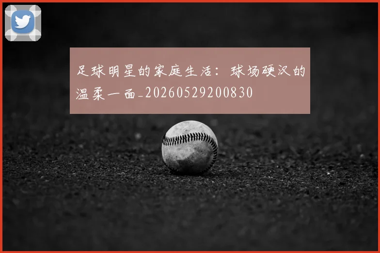 足球明星的家庭生活:球场硬汉的温柔一面_20260529200830
