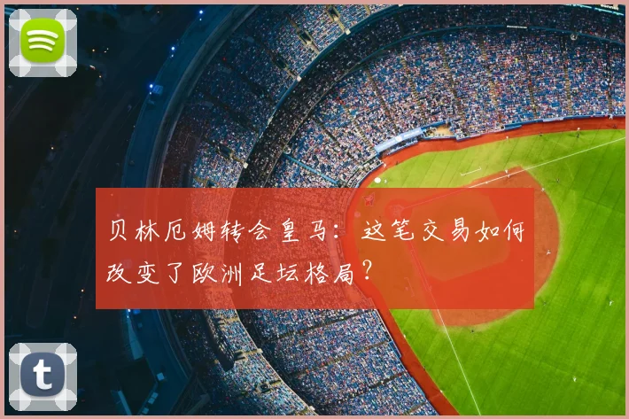 贝林厄姆转会皇马：这笔交易如何改变了欧洲足坛格局？