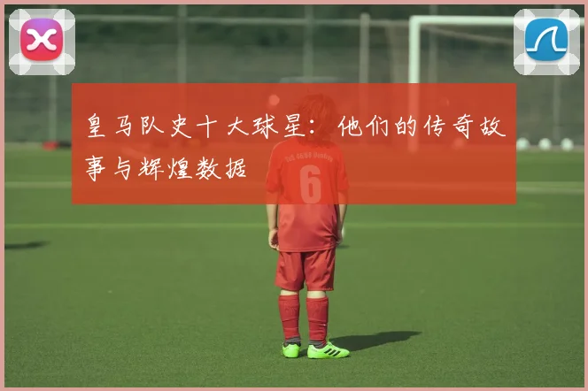 皇马队史十大球星：他们的传奇故事与辉煌数据