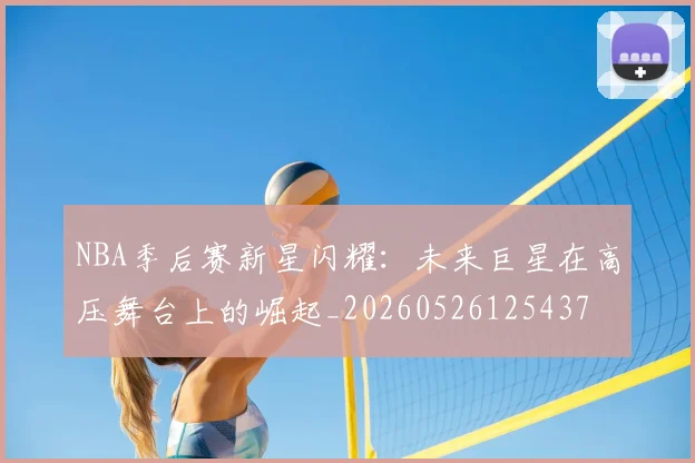 NBA季后赛新星闪耀:未来巨星在高压舞台上的崛起_20260526125437