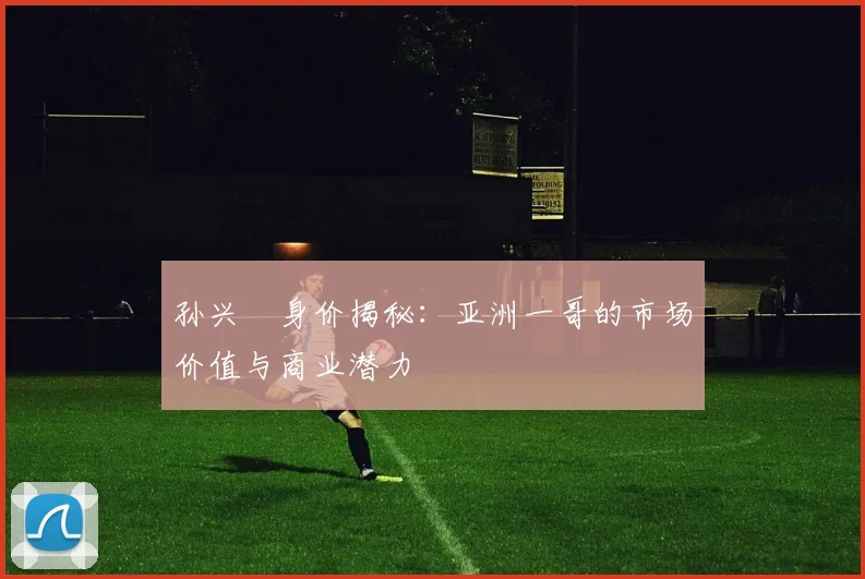 孙兴慜身价揭秘：亚洲一哥的市场价值与商业潜力