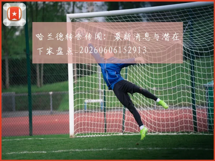 哈兰德转会传闻：最新消息与潜在下家盘点_20260606152913