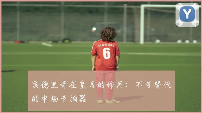 莫德里奇在皇马的作用：不可替代的中场节拍器