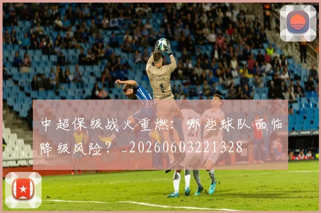 中超保级战火重燃:哪些球队面临降级风险?_20260603221328