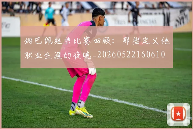 姆巴佩经典比赛回顾：那些定义他职业生涯的夜晚_20260522160610