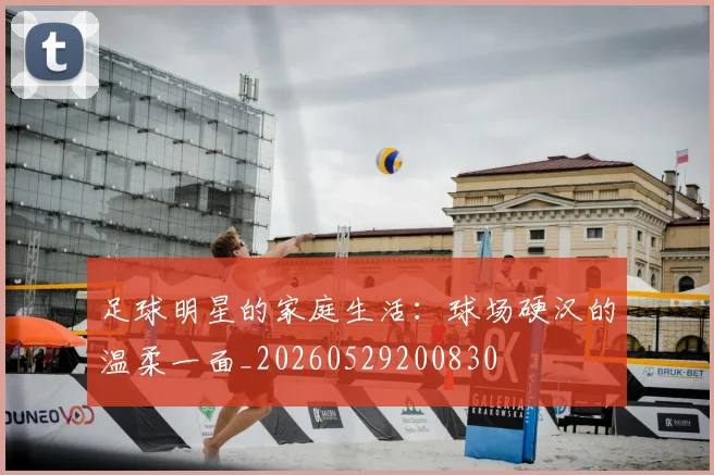 足球明星的家庭生活：球场硬汉的温柔一面_20260529200830